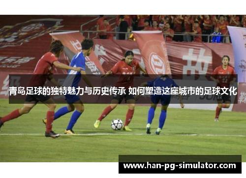 青岛足球的独特魅力与历史传承 如何塑造这座城市的足球文化