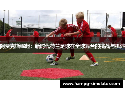 阿贾克斯崛起：新时代荷兰足球在全球舞台的挑战与机遇