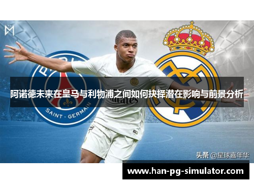 阿诺德未来在皇马与利物浦之间如何抉择潜在影响与前景分析 阿诺德未来在皇马与利物浦之间如何抉择潜在影响与前景分析