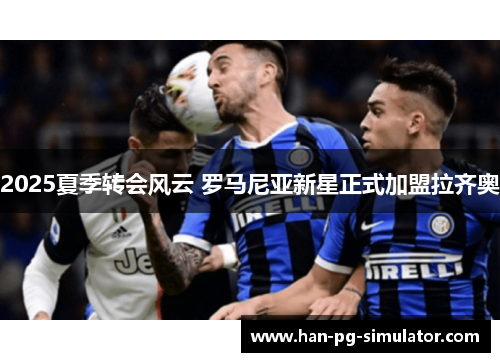 2025夏季转会风云 罗马尼亚新星正式加盟拉齐奥 2025夏季转会风云 罗马尼亚新星正式加盟拉齐奥