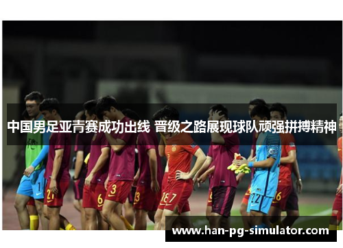 中国男足亚青赛成功出线 晋级之路展现球队顽强拼搏精神
