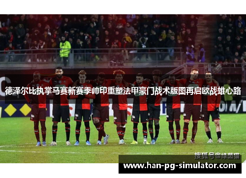 德泽尔比执掌马赛新赛季帅印重塑法甲豪门战术版图再启欧战雄心路 德泽尔比执掌马赛新赛季帅印重塑法甲豪门战术版图再启欧战雄心路