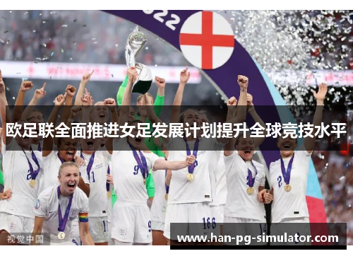 欧足联全面推进女足发展计划提升全球竞技水平 欧足联全面推进女足发展计划提升全球竞技水平