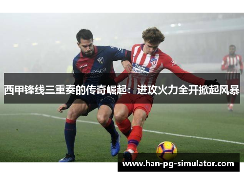 西甲锋线三重奏的传奇崛起：进攻火力全开掀起风暴