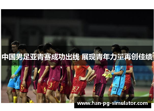 中国男足亚青赛成功出线 展现青年力量再创佳绩 中国男足亚青赛成功出线 展现青年力量再创佳绩